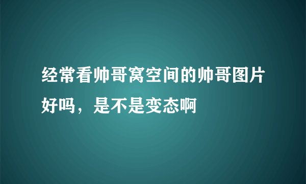 经常看帅哥窝空间的帅哥图片好吗，是不是变态啊
