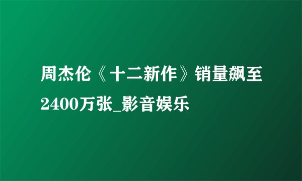 周杰伦《十二新作》销量飙至2400万张_影音娱乐