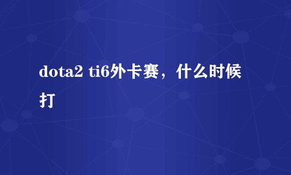 dota2 ti6外卡赛,什么时候打
