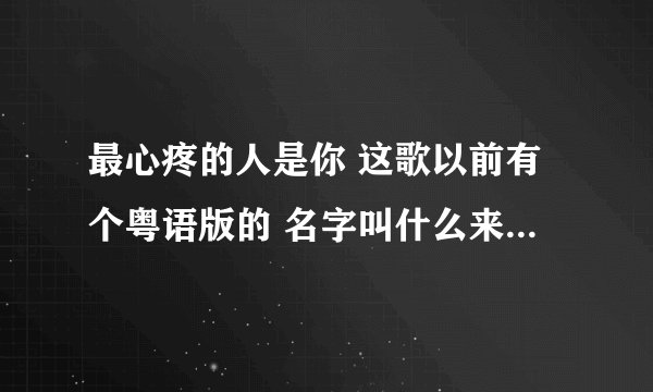 最心疼的人是你 这歌以前有个粤语版的 名字叫什么来着?调子一模一样的 张振宇是翻唱人家的