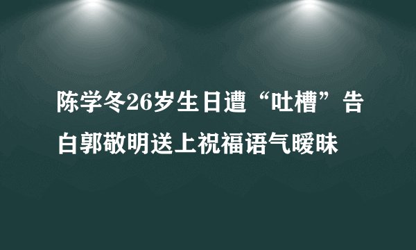 陈学冬26岁生日遭“吐槽”告白郭敬明送上祝福语气暧昧