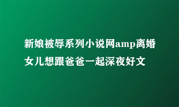 新娘被辱系列小说网amp离婚女儿想跟爸爸一起深夜好文
