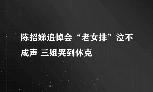 陈招娣追悼会“老女排”泣不成声 三姐哭到休克