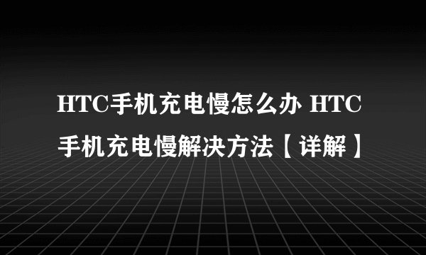 HTC手机充电慢怎么办 HTC手机充电慢解决方法【详解】