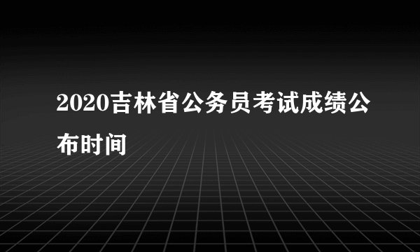 2020吉林省公务员考试成绩公布时间