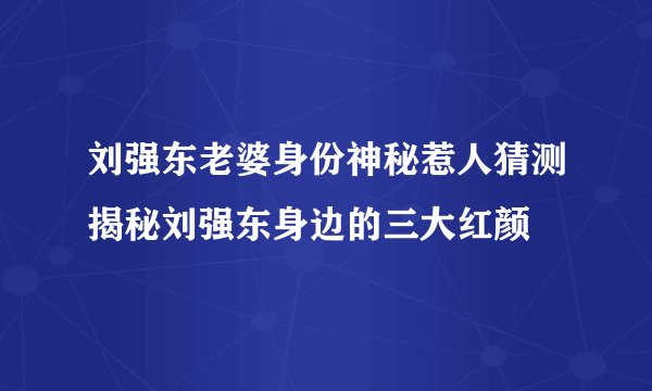 刘强东老婆身份神秘惹人猜测揭秘刘强东身边的三大红颜