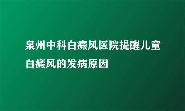 泉州中科白癜风医院提醒儿童白癜风的发病原因