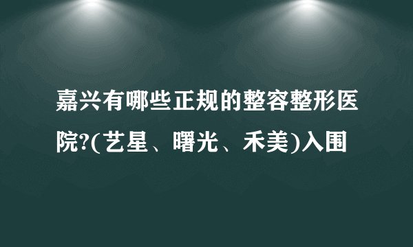 嘉兴有哪些正规的整容整形医院?(艺星、曙光、禾美)入围