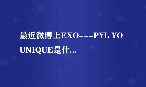 最近微博上EXO---PYL YOUNIQUE是什么意思啊?官博还说明天出MV,都是什么意思啊???