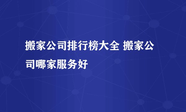 搬家公司排行榜大全 搬家公司哪家服务好