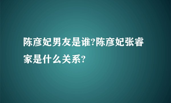 陈彦妃男友是谁?陈彦妃张睿家是什么关系?