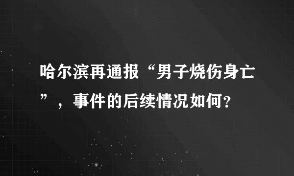 哈尔滨再通报“男子烧伤身亡”,事件的后续情况如何?