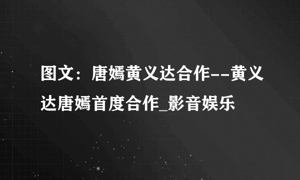 图文：唐嫣黄义达合作--黄义达唐嫣首度合作_影音娱乐