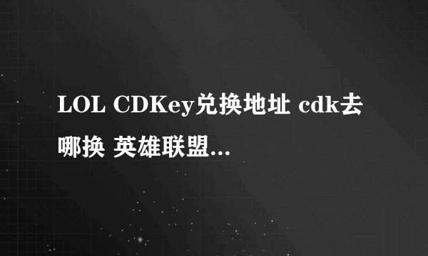 LOL CDKey兑换地址 cdk去哪换 英雄联盟CDKEY肿么换