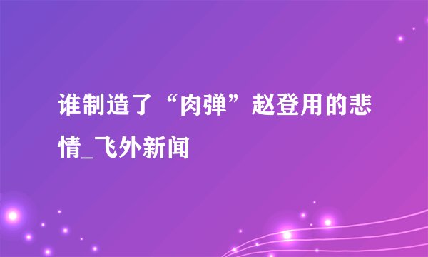 谁制造了“肉弹”赵登用的悲情_飞外新闻