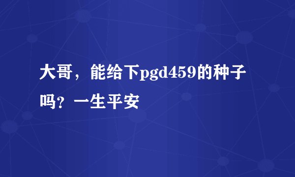 大哥，能给下pgd459的种子吗？一生平安