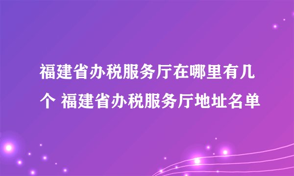 福建省办税服务厅在哪里有几个 福建省办税服务厅地址名单
