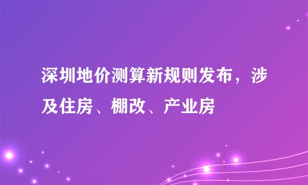 深圳地价测算新规则发布，涉及住房、棚改、产业房