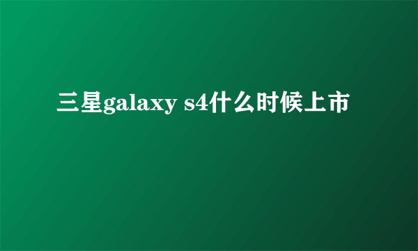 三星galaxy s4什么时候上市