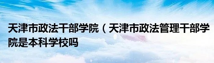天津市政法干部学院(天津市政法管理干部学院是本科学校吗