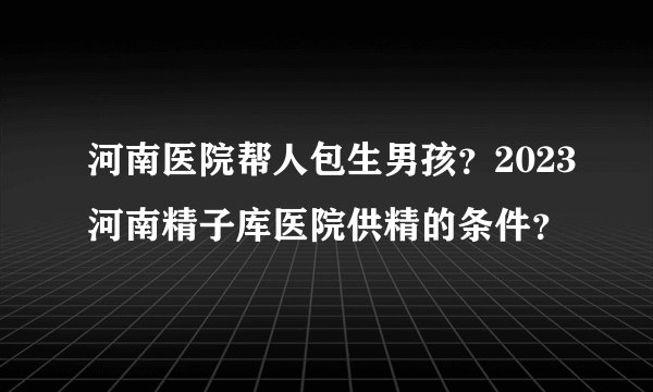 河南医院帮人包生男孩？2023河南精子库医院供精的条件？