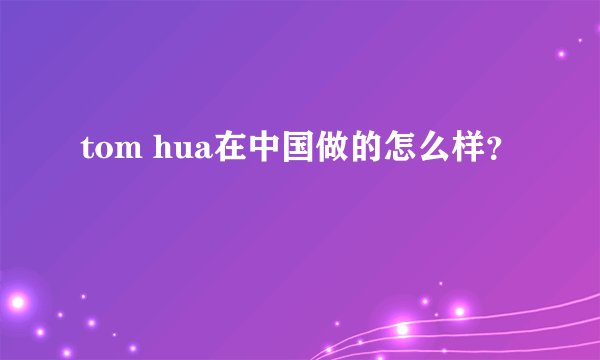 tom hua在中国做的怎么样?