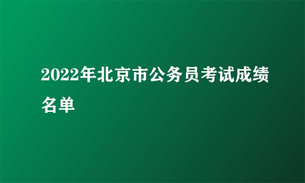 2022年北京市公务员考试成绩名单
