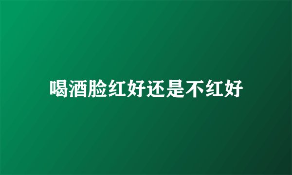 喝酒脸红好还是不红好