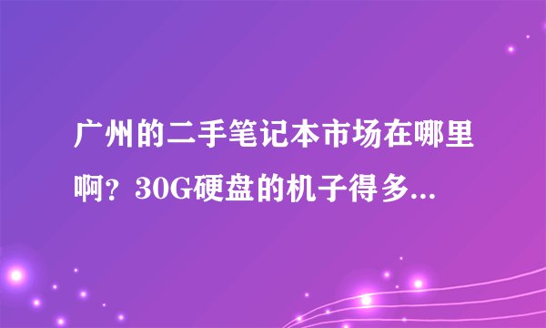 广州的二手笔记本市场在哪里啊?30G硬盘的机子得多少钱啊?