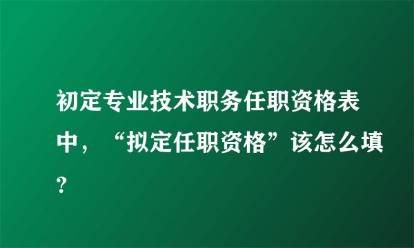 初定专业技术职务任职资格表中,“拟定任职资格”该怎么填?