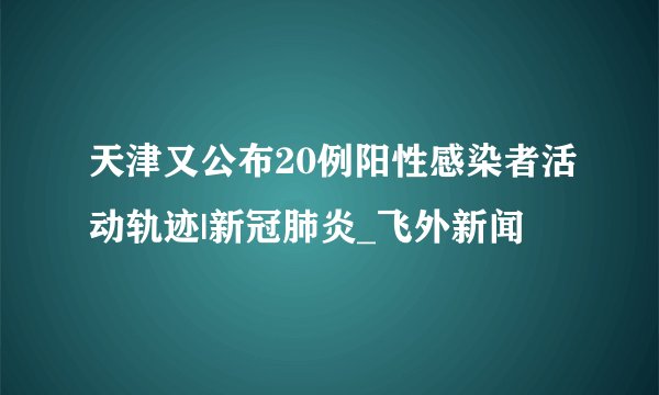 天津又公布20例阳性感染者活动轨迹|新冠肺炎_飞外新闻