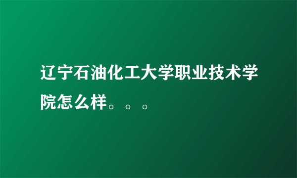 辽宁石油化工大学职业技术学院怎么样。。。