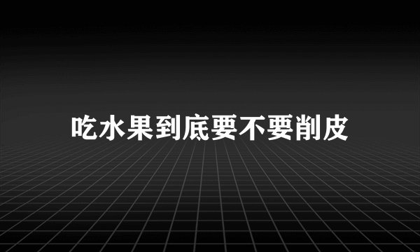 吃水果到底要不要削皮