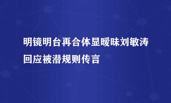 明镜明台再合体显暧昧刘敏涛回应被潜规则传言