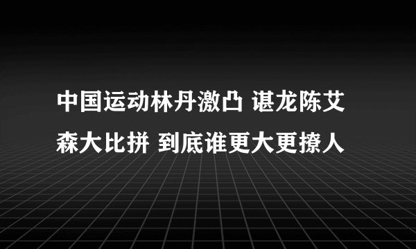 中国运动林丹激凸 谌龙陈艾森大比拼 到底谁更大更撩人