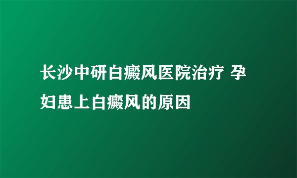 长沙中研白癜风医院治疗 孕妇患上白癜风的原因