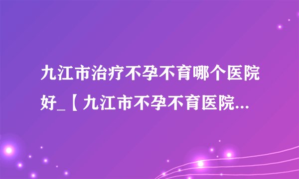 九江市治疗不孕不育哪个医院好_【九江市不孕不育医院】排名榜？