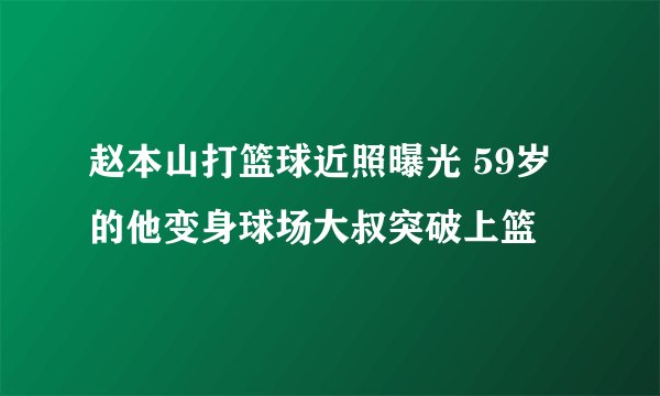 赵本山打篮球近照曝光 59岁的他变身球场大叔突破上篮