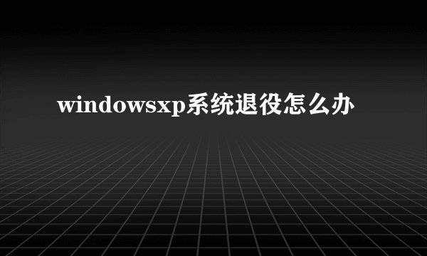 windowsxp系统退役怎么办