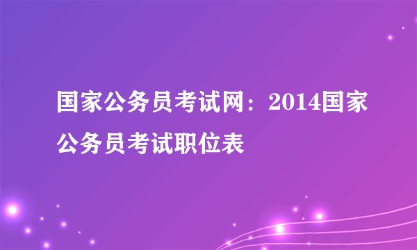 国家公务员考试网：2014国家公务员考试职位表