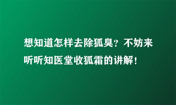 想知道怎样去除狐臭？不妨来听听知医堂收狐霜的讲解！