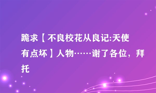 跪求【不良校花从良记:天使有点坏】人物……谢了各位，拜托