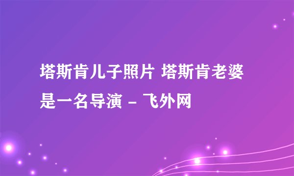 塔斯肯儿子照片 塔斯肯老婆是一名导演 - 飞外网