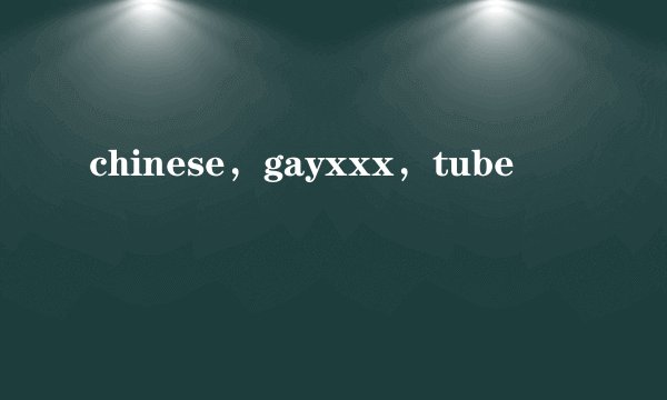 chinese，gayxxx，tube