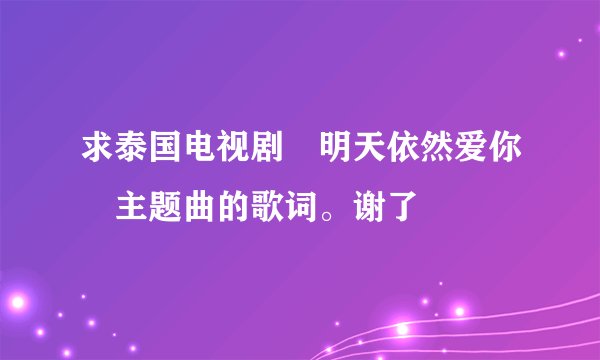 求泰国电视剧«明天依然爱你»主题曲的歌词。谢了