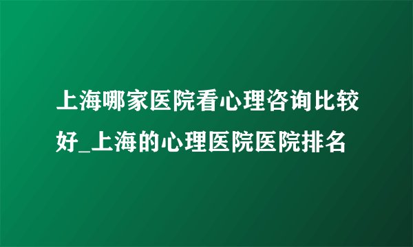 上海哪家医院看心理咨询比较好_上海的心理医院医院排名