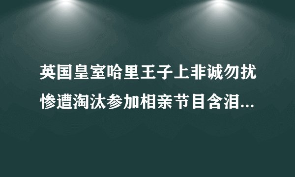 英国皇室哈里王子上非诚勿扰惨遭淘汰参加相亲节目含泪归国_哈里王子上非诚勿扰