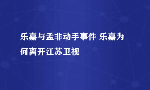 乐嘉与孟非动手事件 乐嘉为何离开江苏卫视