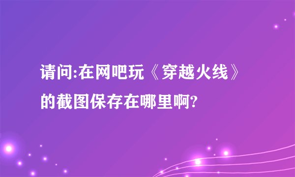 请问:在网吧玩《穿越火线》的截图保存在哪里啊?