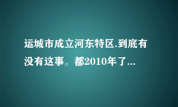 运城市成立河东特区.到底有没有这事。都2010年了怎么还没动静呢